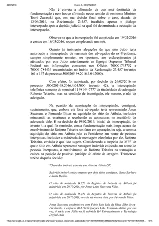 22/07/2016 Evento 5 ­ DESPADEC1
https://eproc.jfpr.jus.br/eprocV2/controlador.php?acao=acessar_documento_publico&doc=701469195464568430058207306218&evento=701469195464568… 6/15
Não  é  correta  a  afirmação  de  que  está  destituída  de
fundamentação e nem houve afirmação nesse sentido do eminente Ministro
Teori  Zavascki  que,  em  sua  decisão  final  sobre  o  caso,  datada  de
13/06/2016,  na  Reclamação  23.457,  invalidou  apenas  o  diálogo
interceptado após a decisão judicial na qual foi determinada a cessação da
interceptação.
Observa­se que a interceptação foi autorizada em 19/02/2016
e cessou em 16/03/2016, sequer completando um mês.
Quanto  às  insistentes  alegações  de  que  este  Juízo  teria
autorizado  a  interceptação  de  terminais  dos  advogados  do  ex­Presidente,
cumpre  simplesmente  remeter,  por  oportuno,  aos  esclarecimentos  já
efetuados  por  este  Juízo  anteriormente  ao  Egrégio  Supremo  Tribunal
Federal  nas  informações  constantes  nos  Ofícios  700001743752  e
700001784436  encaminhadas  no  âmbito  da  Reclamação  23.457  (eventos
161 e 167 do processo 5006205­98.2016.4.04.7000).
Com  efeito,  foi  autorizada,  por  decisão  de  26/02/2016  no
processo  5006205­98.2016.4.04.7000  (evento  42),  a  interceptação
telefônica somente do terminal 11 98144­7777 de titularidade do advogado
Roberto  Teixeira,  mas  na  condição  de  investigado,  ele  mesmo,  e  não  de
advogado.
Na  ocasião  da  autorização  de  interceptação,  consignei,
sucintamente,  que,  embora  ele  fosse  advogado,  teria  representado  Jonas
Suassuna  e  Fernando  Bittar  na  aquisição  do  sítio  de  Atibaia,  inclusive
minutando  as  escrituras  e  recolhendo  as  assinaturas  no  escritório  de
advocacia  dele.  E  na  decisão  de  19/02/2016,  inicial  da  interceptação,  do
evento 4, a qual fiz remissão, consta fundamentação mais longa acerca do
envolvimento de Roberto Teixeira nos fatos em apuração, ou seja, a suposta
aquisição  do  sítio  em  Atibaia  pelo  ex­Presidente  em  nome  de  pessoas
interpostas, inclusive a existência de mensagem eletrônica por ele, Roberto
Teixeira, enviada e que isso sugere. Considerando a suspeita do MPF de
que o sítio em Atibaia represente vantagem indevida colocada em nome de
pessoas  interpostas,  o  envolvimento  de  Roberto  Teixeira  na  transação  o
coloca na posição de possível partícipe do crime de lavagem. Transcrevo
trecho daquela decisão:
"Outro dos imóveis consiste em sítio em Atibaia/SP.
Referido imóvel seria composto por dois sítios contíguos, Santa Barbara
e Santa Denise.
O  sítio  de  matrícula  19.720  do  Registro  de  Imóveis  de  Atibaia  foi
adquirido, em 29/10/2010, por Jonas Leite Suassuna Filho.
O  sítio  de  matrícula  55.422  do  Registro  de  Imóveis  de  Atibais  foi
adquirido, em 29/10/2010, ou seja na mesma data, por Fernando Bittar.
Jonas Suassuna coadministra com Fabio Luis Lula da Silva, filho do ex­
Presidente, a empresa BR4 Participações Ltda. Fernando Bittar, por sua
vez, é sócio com Fábio na já referida G4 Entretenimento e Tecnologia
Digital Ltda.
 