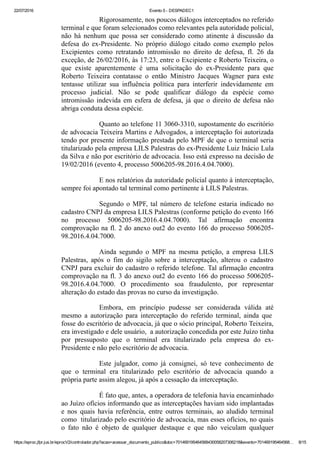22/07/2016 Evento 5 ­ DESPADEC1
https://eproc.jfpr.jus.br/eprocV2/controlador.php?acao=acessar_documento_publico&doc=701469195464568430058207306218&evento=701469195464568… 8/15
Rigorosamente, nos poucos diálogos interceptados no referido
terminal e que foram selecionados como relevantes pela autoridade policial,
não  há  nenhum  que  possa  ser  considerado  como  atinente  à  discussão  da
defesa  do  ex­Presidente.  No  próprio  diálogo  citado  como  exemplo  pelos
Excipientes  como  retratando  intromissão  no  direito  de  defesa,  fl.  26  da
exceção, de 26/02/2016, às 17:23, entre o Excipiente e Roberto Teixeira, o
que  existe  aparentemente  é  uma  solicitação  do  ex­Presidente  para  que
Roberto  Teixeira  contatasse  o  então  Ministro  Jacques  Wagner  para  este
tentasse  utilizar  sua  influência  política  para  interferir  indevidamente  em
processo  judicial.  Não  se  pode  qualificar  diálogo  da  espécie  como
intromissão indevida em esfera de defesa, já que o direito de defesa não
abriga conduta dessa espécie.
Quanto ao telefone 11 3060­3310, supostamente do escritório
de advocacia Teixeira Martins e Advogados, a interceptação foi autorizada
tendo por presente informação prestada pelo MPF de que o terminal seria
titularizado pela empresa LILS Palestras do ex­Presidente Luiz Inácio Lula
da Silva e não por escritório de advocacia. Isso está expresso na decisão de
19/02/2016 (evento 4, processo 5006205­98.2016.4.04.7000).
E nos relatórios da autoridade policial quanto à interceptação,
sempre foi apontado tal terminal como pertinente à LILS Palestras.
Segundo o MPF, tal número de telefone estaria indicado no
cadastro CNPJ da empresa LILS Palestras (conforme petição do evento 166
no  processo  5006205­98.2016.4.04.7000).  Tal  afirmação  encontra
comprovação na fl. 2 do anexo out2 do evento 166 do processo 5006205­
98.2016.4.04.7000.
Ainda  segundo  o  MPF  na  mesma  petição,  a  empresa  LILS
Palestras,  após  o  fim  do  sigilo  sobre  a  interceptação,  alterou  o  cadastro
CNPJ para excluir do cadastro o referido telefone. Tal afirmação encontra
comprovação na fl. 3 do anexo out2 do evento 166 do processo 5006205­
98.2016.4.04.7000.  O  procedimento  soa  fraudulento,  por  representar
alteração do estado das provas no curso da investigação.
Embora,  em  princípio  pudesse  ser  considerada  válida  até
mesmo  a  autorização  para  interceptação  do  referido  terminal,  ainda  que 
fosse do escritório de advocacia, já que o sócio principal, Roberto Teixeira,
era investigado e dele usuário,  a autorização concedida por este Juízo tinha
por  pressuposto  que  o  terminal  era  titularizado  pela  empresa  do  ex­
Presidente e não pelo escritório de advocacia.
Este  julgador,  como  já  consignei,  só  teve  conhecimento  de
que  o  terminal  era  titularizado  pelo  escritório  de  advocacia  quando  a
própria parte assim alegou, já após a cessação da interceptação. 
É fato que, antes, a operadora de telefonia havia encaminhado
ao Juízo ofícios informando que as interceptações haviam sido implantadas
e  nos  quais  havia  referência,  entre  outros  terminais,  ao  aludido  terminal
como  titularizado pelo escritório de advocacia, mas esses ofícios, no quais
o  fato  não  é  objeto  de  qualquer  destaque  e  que  não  veiculam  qualquer
 