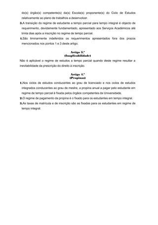 do(s) órgão(s) competente(s) da(s) Escola(s) proponente(s) do Ciclo de Estudos
relativamente ao plano de trabalhos a desenvolver.
3.A transição do regime de estudante a tempo parcial para tempo integral é objecto de
requerimento, devidamente fundamentado, apresentado aos Serviços Académicos até
trinta dias após a inscrição no regime de tempo parcial.
4.São liminarmente indeferidos os requerimentos apresentados fora dos prazos
mencionados nos pontos 1 e 3 deste artigo.
Artigo 3.º
(Inaplicabilidade)
Não é aplicável o regime de estudos a tempo parcial quando deste regime resultar a
inevitabilidade da prescrição do direito à inscrição.
Artigo 4.º
(Propinas)
1.Nos ciclos de estudos conducentes ao grau de licenciado e nos ciclos de estudos
integrados conducentes ao grau de mestre, a propina anual a pagar pelo estudante em
regime de tempo parcial é fixada pelos órgãos competentes da Universidade.
2.O regime de pagamento da propina é o fixado para os estudantes em tempo integral.
3.As taxas de matrícula e de inscrição são as fixadas para os estudantes em regime de
tempo integral.
 