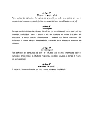 Artigo 5.º
(Regime de prescrição)
Para efeitos da aplicação do regime de prescrições, cada ano lectivo em que o
estudante se inscreva como estudante a tempo parcial será contabilizado como 0,5.
Artigo 6.º
(Avaliação)
Sempre que haja limites de unidades de créditos ou unidades curriculares associados a
situações particulares, como o acesso a épocas especiais, os limites aplicáveis aos
estudantes a tempo parcial correspondem a metade dos limites aplicáveis aos
estudantes a tempo integral, arredondados à unidade, salvo disposição expressa em
contrário.
Artigo 7.º
(Informação)
Nas certidões de conclusão do ciclo de estudos será inserida informação sobre o
número de anos em que o estudante frequentou o ciclo de estudos ao abrigo do regime
em tempo parcial.
Artigo 8.º
(Entrada em vigor)
O presente regulamento entra em vigor no ano lectivo de 2008-2009.
 