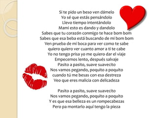 Si te pido un beso ven dámelo
Yo sé que estás pensándolo
Llevo tiempo intentándolo
Mami esto es dando y dandolo
Sabes que tu corazón conmigo te hace bom bom
Sabes que esa beba está buscando de mi bom bom
Ven prueba de mi boca para ver como te sabe
quiero quiero ver cuanto amor a ti te cabe
Yo no tengo prisa yo me quiero dar el viaje
Empecemos lento, después salvaje
Pasito a pasito, suave suavecito
Nos vamos pegando, poquito a poquito
cuando tú me besas con esa destreza
Veo que eres malicia con delicadeza
Pasito a pasito, suave suavecito
Nos vamos pegando, poquito a poquito
Y es que esa belleza es un rompecabezas
Pero pa montarlo aquí tengo la pieza
 