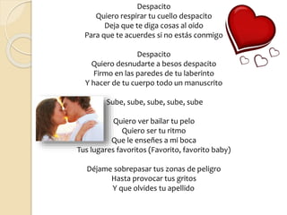 Despacito
Quiero respirar tu cuello despacito
Deja que te diga cosas al oido
Para que te acuerdes si no estás conmigo
Despacito
Quiero desnudarte a besos despacito
Firmo en las paredes de tu laberinto
Y hacer de tu cuerpo todo un manuscrito
Sube, sube, sube, sube, sube
Quiero ver bailar tu pelo
Quiero ser tu ritmo
Que le enseñes a mi boca
Tus lugares favoritos (Favorito, favorito baby)
Déjame sobrepasar tus zonas de peligro
Hasta provocar tus gritos
Y que olvides tu apellido
 