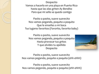 Despacito
Vamos a hacerlo en una playa en Puerto Rico
hasta que las olas griten Ay Bendito
Para que mi sello se quede contigo
Pasito a pasito, suave suavecito
Nos vamos pegando, poquito a poquito
Que le enseñes a mi boca
Tus lugares favoritos (Favorito, favorito baby)
Pasito a pasito, suave suavecito
Nos vamos pegando, poquito a poquito
Hasta provocar tus gritos
Y que olvides tu apellido
Despacito
Pasito a pasito, suave suavecito
Nos vamos pegando, poquito a poquito (ehh ehhh)
Pasito a pasito, suave suavecito
Nos vamos pegando, poquito a poquito (ehh ehhh)
 