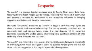 Despacito
"Despacito" is a popular Spanish-language song by Puerto Rican singer Luis Fonsi,
featuring Puerto Rican rapper Daddy Yankee. The song was released in early 2017
and became a massive hit worldwide. It was especially influential in bringing
reggaeton and Latin music into the mainstream.
The word "Despacito" translates to "slowly" in English, and the song's lyrics are
about a romantic and sensual relationship. The catchy melody, combined with its
danceable beat and sensual lyrics, made it a chart-topping hit in numerous
countries, including the United States, where it spent a significant amount of time
at the top of the Billboard Hot 100 chart.
"Despacito" also received several awards and nominations and played a crucial role
in promoting Latin music on a global scale. Its success helped pave the way for
more Latin and reggaeton artists to gain international recognition.
 