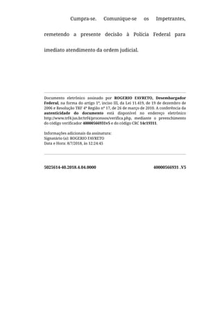 5025614-40.2018.4.04.0000 40000566931 .V5
Cumpra-se. Comunique-se os Impetrantes,
remetendo a presente decisão à Polícia Federal para
imediato atendimento da ordem judicial.
 
Documento eletrônico assinado por ROGERIO FAVRETO, Desembargador
Federal, na forma do artigo 1º, inciso III, da Lei 11.419, de 19 de dezembro de
2006 e Resolução TRF 4ª Região nº 17, de 26 de março de 2010. A conferência da
autenticidade do documento está disponível no endereço eletrônico
http://www.trf4.jus.br/trf4/processos/verifica.php, mediante o preenchimento
do código verificador 40000566931v5 e do código CRC 14c19311.
Informações adicionais da assinatura:
Signatário (a): ROGERIO FAVRETO
Data e Hora: 8/7/2018, às 12:24:45
 
 
 