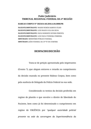 Poder Judiciário
TRIBUNAL REGIONAL FEDERAL DA 4ª REGIÃO
HABEAS CORPUS Nº 5025614-40.2018.4.04.0000/PR
PACIENTE/IMPETRANTE: WADIH NEMER DAMOUS FILHO
PACIENTE/IMPETRANTE: LUIZ INACIO LULA DA SILVA
PACIENTE/IMPETRANTE: PAULO ROBERTO SEVERO PIMENTA
PACIENTE/IMPETRANTE: LUIZ PAULO TEIXEIRA FERREIRA
IMPETRADO: MINISTÉRIO PÚBLICO FEDERAL
IMPETRADO: JUÍZO FEDERAL DA 13ª VF DE CURITIBA
DESPACHO/DECISÃO
Trata-se de petição apresentada pelo impetrantes
(Evento 7), que alegam entraves e retardo no cumprimento
da decisão exarada no presente Habeas Corpus, bem como
pela ausência de Delegado da Polícia Federal na sua sede.
Considerando os termos da decisão proferida em
regime de plantão e que envolve o direito de liberdade do
Paciente, bem como já foi determinado o cumprimento em
regime de URGÊNCIA por "qualquer autoridade policial
presente na sede da carceragem da Superintendência da
 