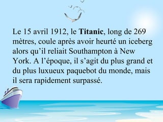 Le 15 avril 1912, le Titanic, long de 269
mètres, coule après avoir heurté un iceberg
alors qu’il reliait Southampton à New
York. A l’époque, il s’agit du plus grand et
du plus luxueux paquebot du monde, mais
il sera rapidement surpassé.
 