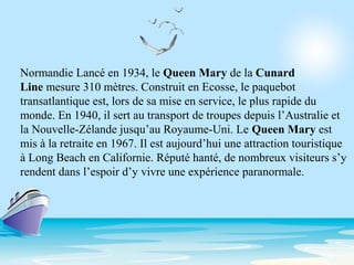 Normandie Lancé en 1934, le Queen Mary de la Cunard
Line mesure 310 mètres. Construit en Ecosse, le paquebot
transatlantique est, lors de sa mise en service, le plus rapide du
monde. En 1940, il sert au transport de troupes depuis l’Australie et
la Nouvelle-Zélande jusqu’au Royaume-Uni. Le Queen Mary est
mis à la retraite en 1967. Il est aujourd’hui une attraction touristique
à Long Beach en Californie. Réputé hanté, de nombreux visiteurs s’y
rendent dans l’espoir d’y vivre une expérience paranormale.
 
