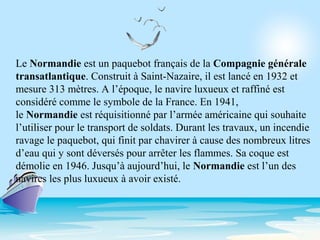 Le Normandie est un paquebot français de la Compagnie générale
transatlantique. Construit à Saint-Nazaire, il est lancé en 1932 et
mesure 313 mètres. A l’époque, le navire luxueux et raffiné est
considéré comme le symbole de la France. En 1941,
le Normandie est réquisitionné par l’armée américaine qui souhaite
l’utiliser pour le transport de soldats. Durant les travaux, un incendie
ravage le paquebot, qui finit par chavirer à cause des nombreux litres
d’eau qui y sont déversés pour arrêter les flammes. Sa coque est
démolie en 1946. Jusqu’à aujourd’hui, le Normandie est l’un des
navires les plus luxueux à avoir existé.
 