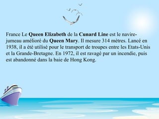 France Le Queen Elizabeth de la Cunard Line est le navire-
jumeau amélioré du Queen Mary. Il mesure 314 mètres. Lancé en
1938, il a été utilisé pour le transport de troupes entre les Etats-Unis
et la Grande-Bretagne. En 1972, il est ravagé par un incendie, puis
est abandonné dans la baie de Hong Kong.
 