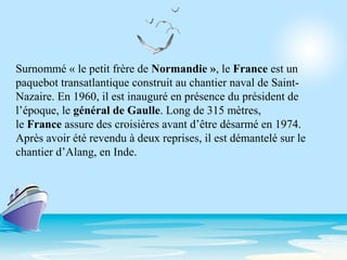 Surnommé « le petit frère de Normandie », le France est un
paquebot transatlantique construit au chantier naval de Saint-
Nazaire. En 1960, il est inauguré en présence du président de
l’époque, le général de Gaulle. Long de 315 mètres,
le France assure des croisières avant d’être désarmé en 1974.
Après avoir été revendu à deux reprises, il est démantelé sur le
chantier d’Alang, en Inde.
 
