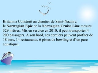 Britannia Construit au chantier de Saint-Nazaire,
le Norwegian Epic de la Norwegian Cruise Line mesure
329 mètres. Mis en service en 2010, il peut transporter 4
200 passagers. A son bord, ces derniers peuvent profiter de
18 bars, 14 restaurants, 6 pistes de bowling et d’un parc
aquatique.
 