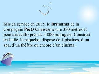 Mis en service en 2015, le Britannia de la
compagnie P&O Cruisesmesure 330 mètres et
peut accueillir près de 4 000 passagers. Construit
en Italie, le paquebot dispose de 4 piscines, d’un
spa, d’un théâtre ou encore d’un cinéma.
 