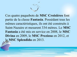 Ces quatre paquebots de MSC Croisières font
partie de la classe Fantasia. Possédant tous les
mêmes caractéristiques, ils ont été construits à
Saint-Nazaire et mesurent 334 mètres. Le MSC
Fantasia a été mis en service en 2008, le MSC
Divina en 2009, le MSC Preziosa en 2012, et
le MSC Splendida en 2013.
 