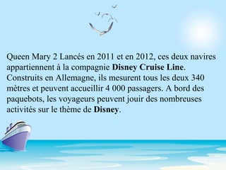 Queen Mary 2 Lancés en 2011 et en 2012, ces deux navires
appartiennent à la compagnie Disney Cruise Line.
Construits en Allemagne, ils mesurent tous les deux 340
mètres et peuvent accueillir 4 000 passagers. A bord des
paquebots, les voyageurs peuvent jouir des nombreuses
activités sur le thème de Disney.
 