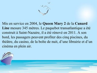 Mis en service en 2004, le Queen Mary 2 de la Cunard
Line mesure 345 mètres. Le paquebot transatlantique a été
construit à Saint-Nazaire, il a été rénové en 2011. A son
bord, les passagers peuvent profiter des cinq piscines, du
théâtre, du casino, de la boîte de nuit, d’une librairie et d’un
cinéma en plein air.
 