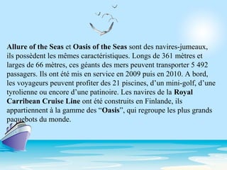 Allure of the Seas et Oasis of the Seas sont des navires-jumeaux,
ils possèdent les mêmes caractéristiques. Longs de 361 mètres et
larges de 66 mètres, ces géants des mers peuvent transporter 5 492
passagers. Ils ont été mis en service en 2009 puis en 2010. A bord,
les voyageurs peuvent profiter des 21 piscines, d’un mini-golf, d’une
tyrolienne ou encore d’une patinoire. Les navires de la Royal
Carribean Cruise Line ont été construits en Finlande, ils
appartiennent à la gamme des “Oasis”, qui regroupe les plus grands
paquebots du monde.
 