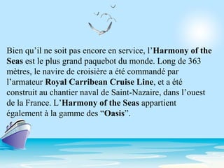 Bien qu’il ne soit pas encore en service, l’Harmony of the
Seas est le plus grand paquebot du monde. Long de 363
mètres, le navire de croisière a été commandé par
l’armateur Royal Carribean Cruise Line, et a été
construit au chantier naval de Saint-Nazaire, dans l’ouest
de la France. L’Harmony of the Seas appartient
également à la gamme des “Oasis”.
 