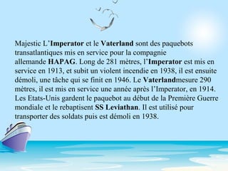 Majestic L’Imperator et le Vaterland sont des paquebots
transatlantiques mis en service pour la compagnie
allemande HAPAG. Long de 281 mètres, l’Imperator est mis en
service en 1913, et subit un violent incendie en 1938, il est ensuite
démoli, une tâche qui se finit en 1946. Le Vaterlandmesure 290
mètres, il est mis en service une année après l’Imperator, en 1914.
Les Etats-Unis gardent le paquebot au début de la Première Guerre
mondiale et le rebaptisent SS Leviathan. Il est utilisé pour
transporter des soldats puis est démoli en 1938.
 