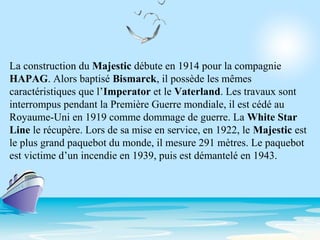 La construction du Majestic débute en 1914 pour la compagnie
HAPAG. Alors baptisé Bismarck, il possède les mêmes
caractéristiques que l’Imperator et le Vaterland. Les travaux sont
interrompus pendant la Première Guerre mondiale, il est cédé au
Royaume-Uni en 1919 comme dommage de guerre. La White Star
Line le récupère. Lors de sa mise en service, en 1922, le Majestic est
le plus grand paquebot du monde, il mesure 291 mètres. Le paquebot
est victime d’un incendie en 1939, puis est démantelé en 1943.
 