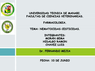 UNIVERSIDAD TECNICA DE MANABI.
FACULTAD DE CIENCIAS VETERINARIAS.
FARMACOLOGIA.
TEMA: NEMATOCIDAS CESTICIDAS.
INTEGRANTES:
MORÁN GEMA
HIDALGO RAMON
CHAVEZ LUIS
Dr. FERNANDO MEJIA
FECHA: 10 DE JUNIO

 