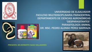 UNIVERSIDAD DE ELSALVADOR 
FACULTAD MULTIDISCIPLINARIA PARACENTRAL 
DEPARTAMENTO DE CIENCIAS AGRONÓMICAS 
“DESPARASITANTES” 
PARASITOLOGÍA ANIMAL 
DR. MSC. PEDRO ALONSO PÉREZ BARRAZA 
PRESENTA: BR.HERBERTH ISAAC VALLADARES 
 
