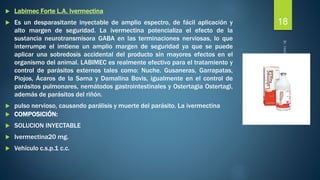  Labimec Forte L.A. Ivermectina 
 Es un desparasitante inyectable de amplio espectro, de fácil aplicación y 
alto margen de seguridad. La ivermectina potencializa el efecto de la 
sustancia neurotransmisora GABA en las terminaciones nerviosas, lo que 
interrumpe el imtiene un amplio margen de seguridad ya que se puede 
aplicar una sobredosis accidental del producto sin mayores efectos en el 
organismo del animal. LABIMEC es realmente efectivo para el tratamiento y 
control de parásitos externos tales como: Nuche. Gusaneras, Garrapatas, 
Piojos, Ácaros de la Sarna y Damalina Bovis, igualmente en el control de 
parásitos pulmonares, nemátodos gastrointestinales y Ostertagia Ostertagi, 
además de parásitos del riñón. 
 pulso nervioso, causando parálisis y muerte del parásito. La ivermectina 
 COMPOSICIÓN: 
 SOLUCION INYECTABLE 
 Ivermectina20 mg. 
 Vehículo c.s.p.1 c.c. 
18 
 