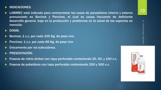  INDICACIONES: 
 LABIMEC está indicado para contrarrestar los casos de parasitismo interno y externo 
pronunciado en Bovinos y Porcinos, el cual es causa frecuente de deficiente 
desarrollo general, baja en la producción y problemas en la salud de las especies en 
mención. 
 DOSIS: 
 Bovinos: 1 c.c. por cada 100 Kg. de peso vivo 
 Porcinos: 1 c.c. por cada 66 Kg. de peso vivo 
 Únicamente por vía subcutánea. 
 PRESENTACIÓN: 
 Frascos de vidrio ámbar con tapa perforable conteniendo 20, 50, y 100 c.c. 
 Frascos de polietileno con tapa perforable conteniendo 250 y 500 c.c. 
19 
 