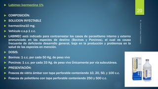  Labimec Ivermectina 1% 
 COMPOSICIÓN: 
 SOLUCION INYECTABLE 
 Ivermectina10 mg. 
 Vehículo c.s.p.1 c.c. 
 LABIMEC está indicado para contrarrestar los casos de parasitismo interno y externo 
pronunciado en las especies de destino (Bovinos y Porcinos), el cual es causa 
frecuente de deficiente desarrollo general, baja en la producción y problemas en la 
salud de las especies en mención. 
 DOSIS: 
 Bovinos: 1 c.c. por cada 50 Kg. de peso vivo 
 Porcinos: 1 c.c. por cada 33 Kg. de peso vivo Únicamente por vía subcutánea. 
 PRESENTACIÓN: 
 Frascos de vidrio ámbar con tapa perforable conteniendo 10, 20, 50, y 100 c.c. 
 Frascos de polietileno con tapa perforable conteniendo 250 y 500 c.c. 
20 
 