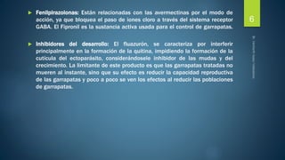  Fenilpirazolonas: Están relacionadas con las avermectinas por el modo de 
acción, ya que bloquea el paso de iones cloro a través del sistema receptor 
GABA. El Fipronil es la sustancia activa usada para el control de garrapatas. 
 Inhibidores del desarrollo: El fluazurón, se caracteriza por interferir 
principalmente en la formación de la quitina, impidiendo la formación de la 
cutícula del ectoparásito, considerándosele inhibidor de las mudas y del 
crecimiento. La limitante de este producto es que las garrapatas tratadas no 
mueren al instante, sino que su efecto es reducir la capacidad reproductiva 
de las garrapatas y poco a poco se ven los efectos al reducir las poblaciones 
de garrapatas. 
6 
 
