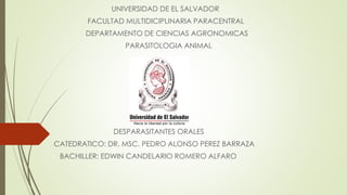 UNIVERSIDAD DE EL SALVADOR 
FACULTAD MULTIDICIPLINARIA PARACENTRAL 
DEPARTAMENTO DE CIENCIAS AGRONOMICAS 
PARASITOLOGIA ANIMAL 
DESPARASITANTES ORALES 
CATEDRATICO: DR. MSC. PEDRO ALONSO PEREZ BARRAZA 
BACHILLER: EDWIN CANDELARIO ROMERO ALFARO 
 