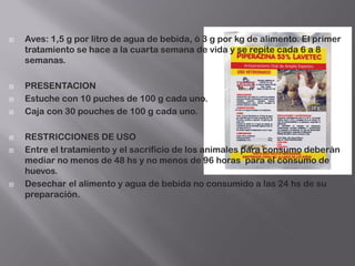  Aves: 1,5 g por litro de agua de bebida, ó 3 g por kg de alimento. El primer
tratamiento se hace a la cuarta semana de vida y se repite cada 6 a 8
semanas.
 PRESENTACION
 Estuche con 10 puches de 100 g cada uno.
 Caja con 30 pouches de 100 g cada uno.
 RESTRICCIONES DE USO
 Entre el tratamiento y el sacrificio de los animales para consumo deberán
mediar no menos de 48 hs y no menos de 96 horas para el consumo de
huevos.
 Desechar el alimento y agua de bebida no consumido a las 24 hs de su
preparación.
 