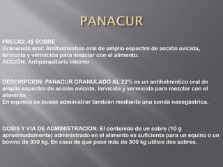 PRECIO: 4$ SOBRE
Granulado oral: Antihelmíntico oral de amplio espectro de acción ovicida,
larvicida y vermicida para mezclar con el alimento.
ACCIÓN: Antiparasitario interno
DESCRIPCION: PANACUR GRANULADO AL 22% es un antihelmíntico oral de
amplio espectro de acción ovicida, larvicida y vermicida para mezclar con el
alimento.
En equinos se puede administrar también mediante una sonda nasogástrica.
DOSIS Y VIA DE ADMINISTRACION: El contenido de un sobre (10 g
aproximadamente) administrado en el alimento es suficiente para un equino o un
bovino de 300 kg. En caso de que pese más de 300 kg utilice dos sobres.
 