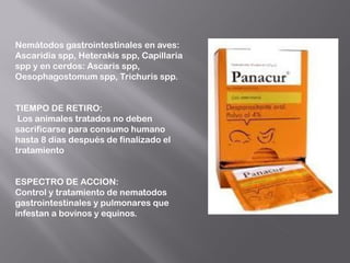 Nemátodos gastrointestinales en aves:
Ascaridia spp, Heterakis spp, Capillaria
spp y en cerdos: Ascaris spp,
Oesophagostomum spp, Trichuris spp.
TIEMPO DE RETIRO:
Los animales tratados no deben
sacrificarse para consumo humano
hasta 8 días después de finalizado el
tratamiento
ESPECTRO DE ACCION:
Control y tratamiento de nematodos
gastrointestinales y pulmonares que
infestan a bovinos y equinos.
 