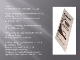 Dosis
PARÁSITOS GASTROINTESTINALES
Bovino: (50 mg/kg) Administre vía oral 5 g
x 100kg de peso.
Ovinos: (50 mg/kg) Administre vía oral 1
g x 20 kg de peso.
Equinos: (35 mg/kg) Administre vía oral
3.5 g x 100 kg de peso.
Porcinos: (50 mg/ kg) Administre vía oral
1 g x 20 kg de peso.
Nuche (Dermatobia hominis).
Bovinos: (50mg/kg) Administre vía oral 5
g x 100 kg de peso.
Solución en agua al 1% (10 g x L)
Administre por aspersión.
Para un mejor efecto el tratamiento debe
repetirse 2 veces con intervalos de 35 días
 