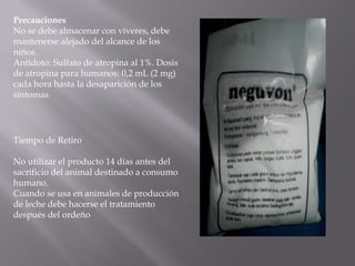 Precauciones
No se debe almacenar con víveres, debe
mantenerse alejado del alcance de los
niños.
Antídoto: Sulfato de atropina al 1%. Dosis
de atropina para humanos: 0,2 mL (2 mg)
cada hora hasta la desaparición de los
síntomas
Tiempo de Retiro
No utilizar el producto 14 días antes del
sacrificio del animal destinado a consumo
humano.
Cuando se usa en animales de producción
de leche debe hacerse el tratamiento
después del ordeño
 