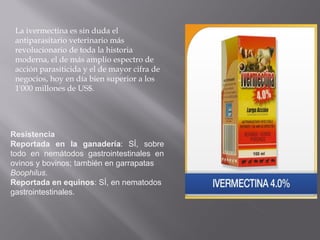 Resistencia
Reportada en la ganadería: SÍ, sobre
todo en nemátodos gastrointestinales en
ovinos y bovinos; también en garrapatas
Boophilus.
Reportada en equinos: SÍ, en nematodos
gastrointestinales.
La ivermectina es sin duda el
antiparasitario veterinario más
revolucionario de toda la historia
moderna, el de más amplio espectro de
acción parasiticida y el de mayor cifra de
negocios, hoy en día bien superior a los
1'000 millones de US$.
 