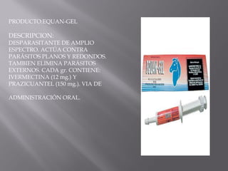 PRODUCTO:EQUAN-GEL
DESCRIPCION:
DESPARASITANTE DE AMPLIO
ESPECTRO. ACTÚA CONTRA
PARÁSITOS PLANOS Y REDONDOS.
TAMBIEN ELIMINA PARÁSITOS
EXTERNOS. CADA gr. CONTIENE:
IVERMECTINA (12 mg.) Y
PRAZICUANTEL (150 mg.). VIA DE
ADMINISTRACIÓN ORAL.
 