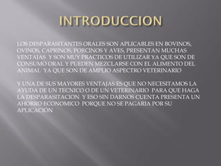 LOS DESPARASITANTES ORALES SON APLICABLES EN BOVINOS,
OVINOS, CAPRINOS, PORCINOS Y AVES, PRESENTAN MUCHAS
VENTAJAS Y SON MUY PRACTICOS DE UTILIZAR YA QUE SON DE
CONSUMO ORAL Y PUEDEN MEZCLARSE CON EL ALIMENTO DEL
ANIMAL YA QUE SON DE AMPLIO ASPECTRO VETERINARIO
Y UNA DE SUS MAYORES VENTAJAS ES QUE NO NECESITAMOS LA
AYUDA DE UN TECNICO O DE UN VETERINARIO PARA QUE HAGA
LA DESPARASITACION Y ESO SIN DARNOS CUENTA PRESENTA UN
AHORRO ECONOMICO PORQUE NO SE PAGARIA POR SU
APLICACIÓN
 