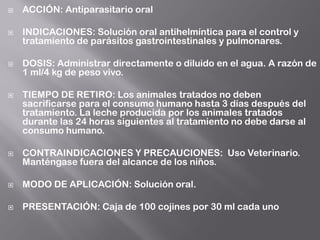  ACCIÓN: Antiparasitario oral
 INDICACIONES: Solución oral antihelmíntica para el control y
tratamiento de parásitos gastrointestinales y pulmonares.
 DOSIS: Administrar directamente o diluido en el agua. A razón de
1 ml/4 kg de peso vivo.
 TIEMPO DE RETIRO: Los animales tratados no deben
sacrificarse para el consumo humano hasta 3 días después del
tratamiento. La leche producida por los animales tratados
durante las 24 horas siguientes al tratamiento no debe darse al
consumo humano.
 CONTRAINDICACIONES Y PRECAUCIONES: Uso Veterinario.
Manténgase fuera del alcance de los niños.
 MODO DE APLICACIÓN: Solución oral.
 PRESENTACIÓN: Caja de 100 cojines por 30 ml cada uno
 