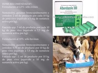 DOSIS RECOMENDADA*:
Formulación al 2,5%: sólo ovinos
Nematodos, gusanos broncopulmonares y
cestodos: 2 ml de producto por cada 10 kg
de peso vivo (equivale a 5 mg de sustancia
activa por kg).
Fasciola spp: 3 ml de producto por cada 10
kg de peso vivo (equivale a 7,5 mg de
sustancia activa por kg).
Formulación al 10%: sólo bovinos
Nematodos, gusanos broncopulmonares y
cestodos: 0.75 ml de producto por 10 kg de
peso vivo (equivale a 7,5 mg de sustancia
activa por kg).
Fasciola spp : 1 ml de producto por 10 kg
de peso vivo (equivale a 10 mg de
sustancia activa por kg).
 