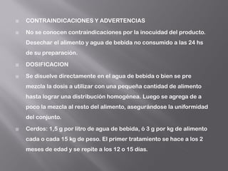  CONTRAINDICACIONES Y ADVERTENCIAS
 No se conocen contraindicaciones por la inocuidad del producto.
Desechar el alimento y agua de bebida no consumido a las 24 hs
de su preparación.
 DOSIFICACION
 Se disuelve directamente en el agua de bebida o bien se pre
mezcla la dosis a utilizar con una pequeña cantidad de alimento
hasta lograr una distribución homogénea. Luego se agrega de a
poco la mezcla al resto del alimento, asegurándose la uniformidad
del conjunto.
 Cerdos: 1,5 g por litro de agua de bebida, ó 3 g por kg de alimento
cada o cada 15 kg de peso. El primer tratamiento se hace a los 2
meses de edad y se repite a los 12 o 15 días.
 