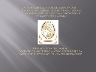 UNIVERSIDAD NACIONAL DE EL SALVADOR
FACULTAD MULTIDISCIPLINARIA PARACENTRAL
DEPARTAMENTO DE CIENCIAS AGRONOMICAS
PARASITOLOGIA ANIMAL
DESPARACITANTES ORALES
DOCENTE: DR.MSC. PEDRO ALONSO PEREZ BARRAZA
BACHILLER: RUDY ISAAC HERNANDEZ HERNANDEZ
 