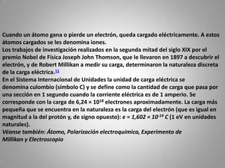 Cuando un átomo gana o pierde un electrón, queda cargado eléctricamente. A estos átomos cargados se les denomina iones.Los trabajos de investigación realizados en la segunda mitad del siglo XIX por el premio Nobel de Física Joseph John Thomson, que le llevaron en 1897 a descubrir el electrón, y de Robert Millikan a medir su carga, determinaron la naturaleza discreta de la carga eléctrica.11En el Sistema Internacional de Unidades la unidad de carga eléctrica se denomina culombio (símbolo C) y se define como la cantidad de carga que pasa por una sección en 1 segundo cuando la corriente eléctrica es de 1 amperio. Se corresponde con la carga de 6,24 × 1018 electrones aproximadamente. La carga más pequeña que se encuentra en la naturaleza es la carga del electrón (que es igual en magnitud a la del protón y, de signo opuesto): e = 1,602 × 10-19 C (1 eV en unidades naturales).Véanse también: Átomo, Polarización electroquímica, Experimento de Millikan y Electroscopio