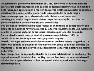 Coulomb fue el primero en determinar, en 1785, el valor de las fuerzas ejercidas entre cargas eléctricas. Usando una balanza de torsión determinó que la magnitud de la fuerza con que se atraen o repelen dos cargas eléctricas puntuales en reposo es directamente proporcional al producto de las magnitudes de cada carga e inversamente proporcional al cuadrado de la distancia que las separa.donde q1 y q2 son las cargas, r es la distancia que las separa y la constante de proporcionalidad k depende del sistema de unidades.Una propiedad fundamental de estas fuerzas es el principio de superposición que establece que, cuando hay varias cargas qj, la fuerza resultante sobre una cualquiera de ellas es la suma vectorial de las fuerzas ejercidas por todas las demás. La fuerza  ejercida sobre la carga puntual qi en reposo está dada en el SI por:donde  denota el vector que une la carga qj con la carga qi.Cuando las cargas están en movimiento aparecen también fuerzas magnéticas. La forma más sencilla de describir el fenómeno es con el uso de campos eléctrico () y magnético (), de los que a su vez se pueden derivar las fuerzas a partir de la fórmulde Lorentz:En el caso general de cargas distribuidas de manera arbitraria, no es posible escribir expresiones explícitas de las fuerzas. Hay que resolver las ecuaciones de Maxwell, calcular los campos y derivar las fuerzas a partir de las expresiones de la energía electromagnética.