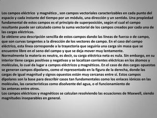 Los campos eléctrico  y magnético , son campos vectoriales caracterizables en cada punto del espacio y cada instante del tiempo por un módulo, una dirección y un sentido. Una propiedad fundamental de estos campos es el principio de superposición, según el cual el campo resultante puede ser calculado como la suma vectorial de los campos creados por cada una de las cargas eléctricas.Se obtiene una descripción sencilla de estos campos dando las líneas de fuerza o de campo, que son curvas tangentes a la dirección de los vectores de campo. En el caso del campo eléctrico, esta línea corresponde a la trayectoria que seguiría una carga sin masa que se encuentre libre en el seno del campo y que se deja mover muy lentamente.Normalmente la materia es neutra, es decir, su carga eléctrica neta es nula. Sin embargo, en su interior tiene cargas positivas y negativas y se localizan corrientes eléctricas en los átomos y moléculas, lo cual da lugar a campos eléctricos y magnéticos. En el caso de dos cargas opuestas se generan campos dipolares, como el representado en la figura de la derecha, donde las cargas de igual magnitud y signos opuestos están muy cercanas entre sí. Estos campos dipolares son la base para describir casos tan fundamentales como los enlaces iónicos en las moléculas, las características como disolvente del agua, o el funcionamiento de las antenas entre otros.Los campos eléctricos y magnéticos se calculan resolviendo las ecuaciones de Maxwell, siendo magnitudes inseparables en general.