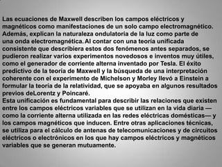Las ecuaciones de Maxwell describen los campos eléctricos y magnéticos como manifestaciones de un solo campo electromagnético. Además, explican la naturaleza ondulatoria de la luz como parte de una onda electromagnética.Al contar con una teoría unificada consistente que describiera estos dos fenómenos antes separados, se pudieron realizar varios experimentos novedosos e inventos muy útiles, como el generador de corriente alterna inventado por Tesla. El éxito predictivo de la teoría de Maxwell y la búsqueda de una interpretación coherente con el experimento de Michelson y Morley llevó a Einstein a formular la teoría de la relatividad, que se apoyaba en algunos resultados previos deLorentz y Poincaré.Esta unificación es fundamental para describir las relaciones que existen entre los campos eléctricos variables que se utilizan en la vida diaria —como la corriente alterna utilizada en las redes eléctricas domésticas— y los campos magnéticos que inducen. Entre otras aplicaciones técnicas, se utiliza para el cálculo de antenas de telecomunicaciones y de circuitos eléctricos o electrónicos en los que hay campos eléctricos y magnéticos variables que se generan mutuamente.