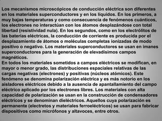 Los mecanismos microscópicos de conducción eléctrica son diferentes en los materiales superconductores y en los líquidos. En los primeros, a muy bajas temperaturas y como consecuencia de fenómenos cuánticos, los electrones no interactúan con los átomos desplazándose con total libertad (resistividad nula). En los segundos, como en los electrólitos de las baterías eléctricas, la conducción de corriente es producida por el desplazamiento de átomos o moléculas completas ionizadas de modo positivo o negativo. Los materiales superconductores se usan en imanes superconductores para la generación de elevadísimos campos magnéticos.En todos los materiales sometidos a campos eléctricos se modifican, en mayor o menor grado, las distribuciones espaciales relativas de las cargas negativas (electrones) y positivas (núcleos atómicos). Este fenómeno se denomina polarización eléctrica y es más notorio en los aisladores eléctricos debido a la ausencia de apantallamiento del campo eléctrico aplicado por los electrones libres. Los materiales con alta capacidad de polarización se usan en la construcción de condensadores eléctricos y se denominan dieléctricos. Aquellos cuya polarización es permanente (electretos y materiales ferroeléctricos) se usan para fabricar dispositivos como micrófonos y altavoces, entre otros.