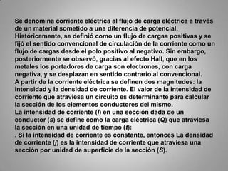 Se denomina corriente eléctrica al flujo de carga eléctrica a través de un material sometido a una diferencia de potencial. Históricamente, se definió como un flujo de cargas positivas y se fijó el sentido convencional de circulación de la corriente como un flujo de cargas desde el polo positivo al negativo. Sin embargo, posteriormente se observó, gracias al efecto Hall, que en los metales los portadores de carga son electrones, con carga negativa, y se desplazan en sentido contrario al convencional.A partir de la corriente eléctrica se definen dos magnitudes: la intensidad y la densidad de corriente. El valor de la intensidad de corriente que atraviesa un circuito es determinante para calcular la sección de los elementos conductores del mismo.La intensidad de corriente (I) en una sección dada de un conductor (s) se define como la carga eléctrica (Q) que atraviesa la sección en una unidad de tiempo (t):. Si la intensidad de corriente es constante, entonces La densidad de corriente (j) es la intensidad de corriente que atraviesa una sección por unidad de superficie de la sección (S).