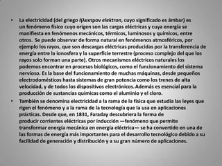 La electricidad (del griego ήλεκτρον elektron, cuyo significado es ámbar) es un fenómeno físico cuyo origen son las cargas eléctricas y cuya energía se manifiesta en fenómenos mecánicos, térmicos, luminosos y químicos, entre otros. Se puede observar de forma natural en fenómenos atmosféricos, por ejemplo los rayos, que son descargas eléctricas producidas por la transferencia de energía entre la ionosfera y la superficie terrestre (proceso complejo del que los rayos solo forman una parte). Otros mecanismos eléctricos naturales los podemos encontrar en procesos biológicos, como el funcionamiento del sistema nervioso. Es la base del funcionamiento de muchas máquinas, desde pequeños electrodomésticos hasta sistemas de gran potencia como los trenes de alta velocidad, y de todos los dispositivos electrónicos.Además es esencial para la producción de sustancias químicas como el aluminio y el cloro.También se denomina electricidad a la rama de la física que estudia las leyes que rigen el fenómeno y a la rama de la tecnología que la usa en aplicaciones prácticas. Desde que, en 1831, Faraday descubriera la forma de producir corrientes eléctricas por inducción —fenómeno que permite transformar energía mecánica en energía eléctrica— se ha convertido en una de las formas de energía más importantes para el desarrollo tecnológico debido a su facilidad de generación y distribución y a su gran número de aplicaciones.